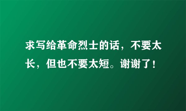 求写给革命烈士的话，不要太长，但也不要太短。谢谢了！