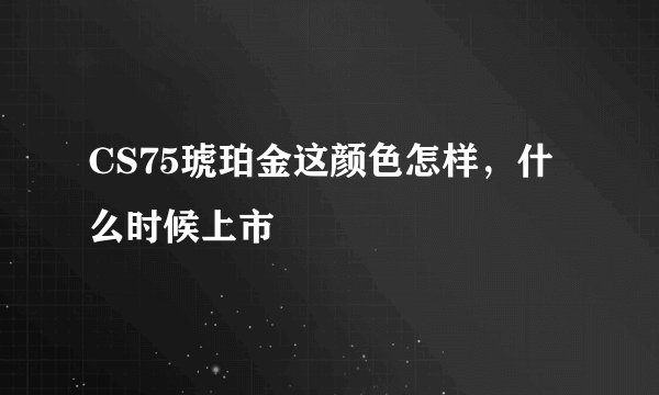 CS75琥珀金这颜色怎样，什么时候上市