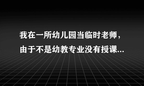 我在一所幼儿园当临时老师，由于不是幼教专业没有授课经验，不知道如何给他们上课