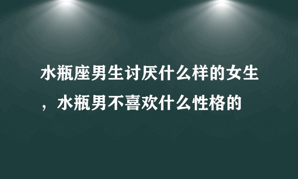 水瓶座男生讨厌什么样的女生，水瓶男不喜欢什么性格的
