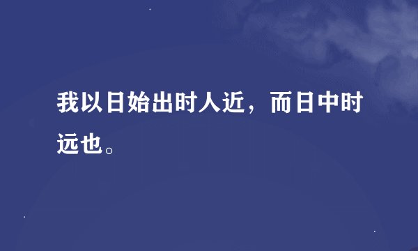 我以日始出时人近，而日中时远也。