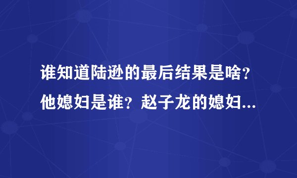 谁知道陆逊的最后结果是啥？他媳妇是谁？赵子龙的媳妇是谁啊？