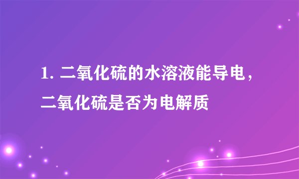 1. 二氧化硫的水溶液能导电，二氧化硫是否为电解质