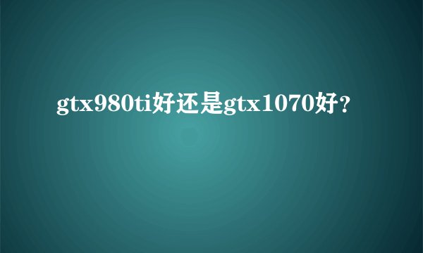 gtx980ti好还是gtx1070好？