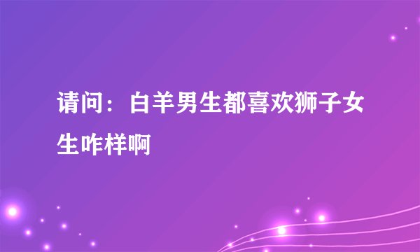 请问：白羊男生都喜欢狮子女生咋样啊
