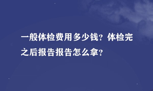 一般体检费用多少钱？体检完之后报告报告怎么拿？