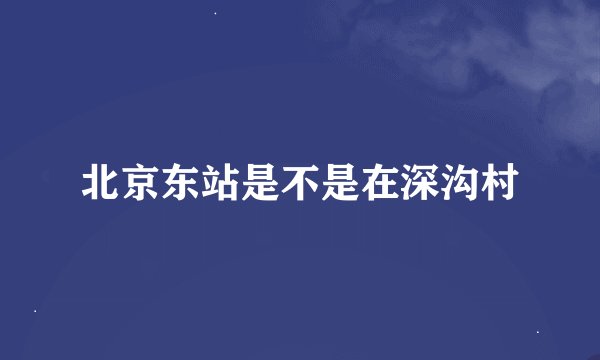 北京东站是不是在深沟村