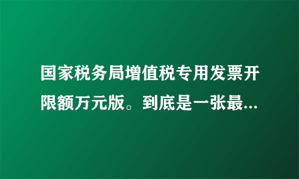 国家税务局增值税专用发票开限额万元版。到底是一张最高不超过10万还是1万？