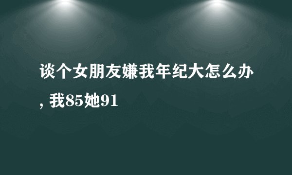 谈个女朋友嫌我年纪大怎么办, 我85她91