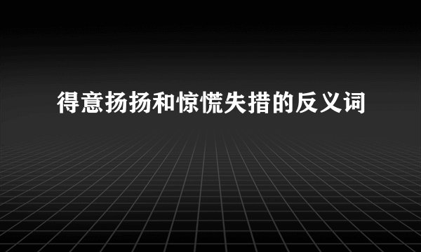 得意扬扬和惊慌失措的反义词