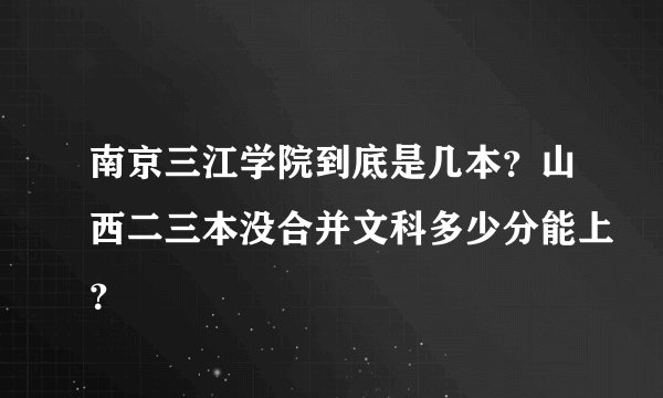南京三江学院到底是几本？山西二三本没合并文科多少分能上？