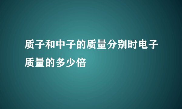 质子和中子的质量分别时电子质量的多少倍