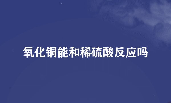 氧化铜能和稀硫酸反应吗