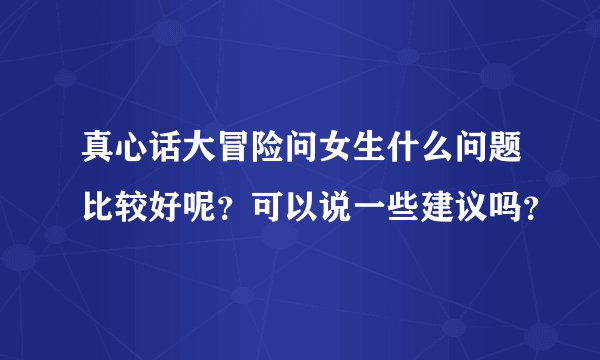 真心话大冒险问女生什么问题比较好呢？可以说一些建议吗？