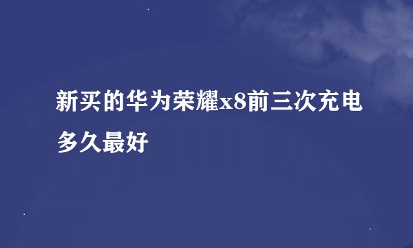 新买的华为荣耀x8前三次充电多久最好