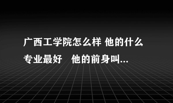 广西工学院怎么样 他的什么专业最好   他的前身叫什么   安徽的理可考生要多少分才能去这个学校
