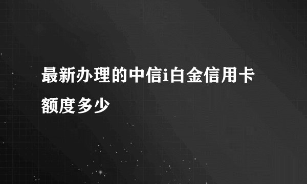 最新办理的中信i白金信用卡额度多少