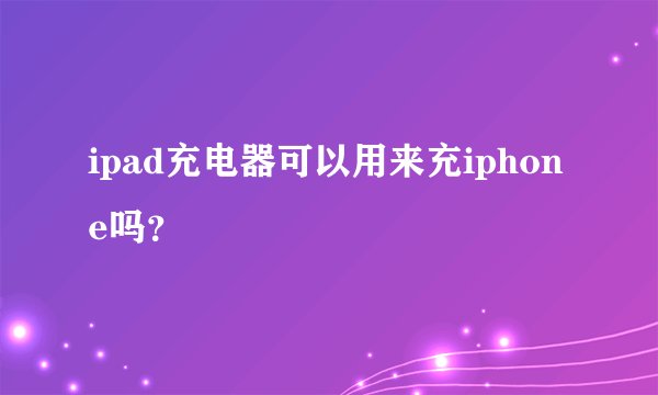 ipad充电器可以用来充iphone吗？
