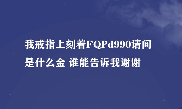 我戒指上刻着FQPd990请问是什么金 谁能告诉我谢谢