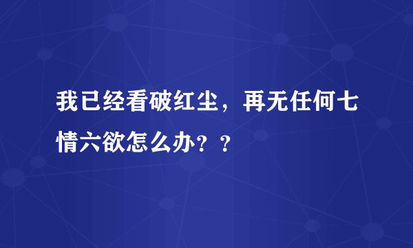 我已经看破红尘，再无任何七情六欲怎么办？？