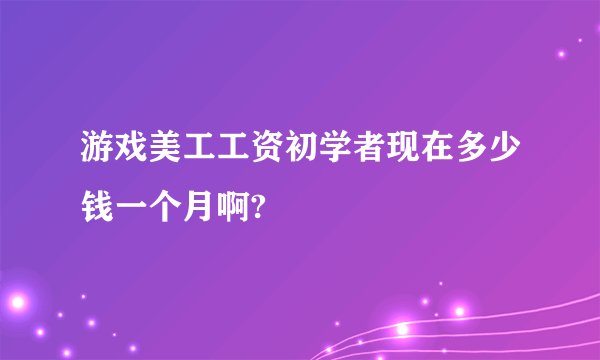 游戏美工工资初学者现在多少钱一个月啊?