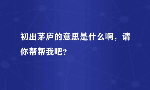 初出茅庐的意思是什么啊，请你帮帮我吧？