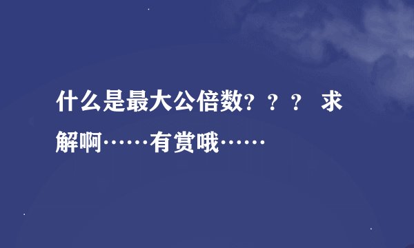 什么是最大公倍数？？？ 求解啊……有赏哦……