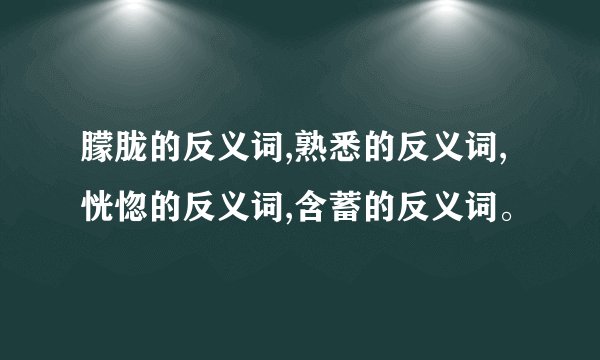 朦胧的反义词,熟悉的反义词,恍惚的反义词,含蓄的反义词。