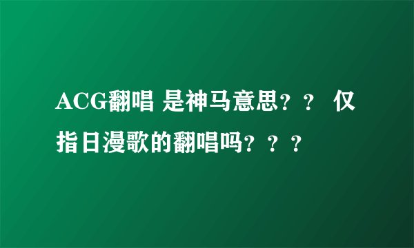 ACG翻唱 是神马意思？？ 仅指日漫歌的翻唱吗？？？