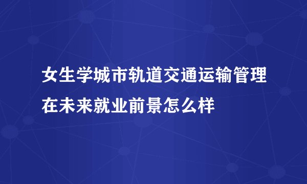 女生学城市轨道交通运输管理在未来就业前景怎么样