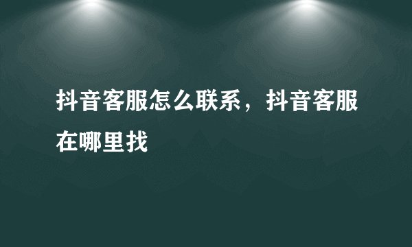 抖音客服怎么联系,抖音客服在哪里找