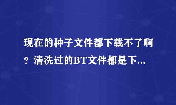 现在的种子文件都下载不了啊？清洗过的BT文件都是下载不了的？为什么啊？