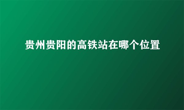 贵州贵阳的高铁站在哪个位置