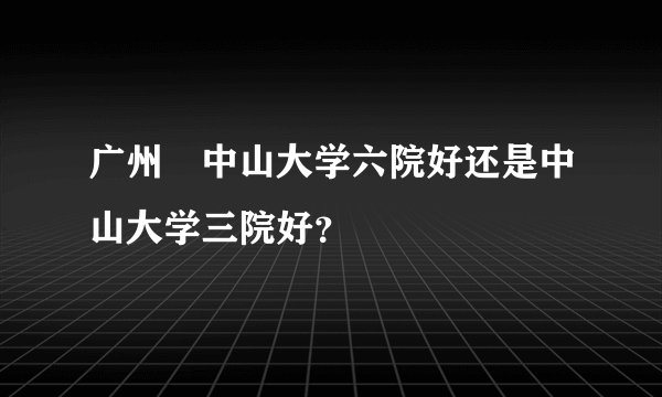 广州巿中山大学六院好还是中山大学三院好？