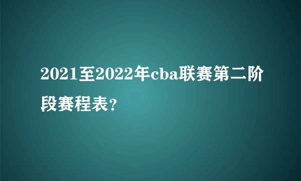 2021至2022年cba联赛第二阶段赛程表？