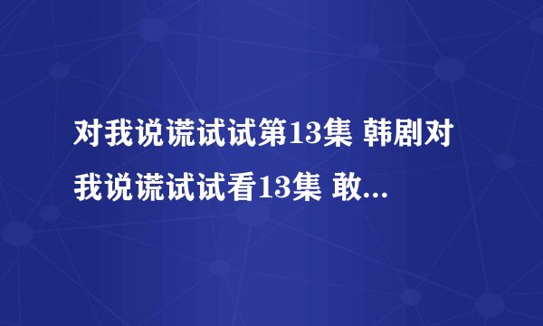 对我说谎试试第13集 韩剧对我说谎试试看13集 敢对我说谎试试13集