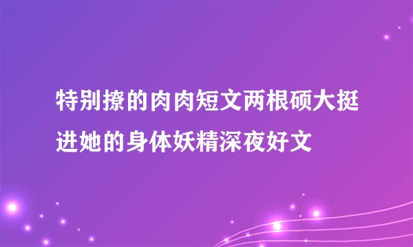 特别撩的肉肉短文两根硕大挺进她的身体妖精深夜好文