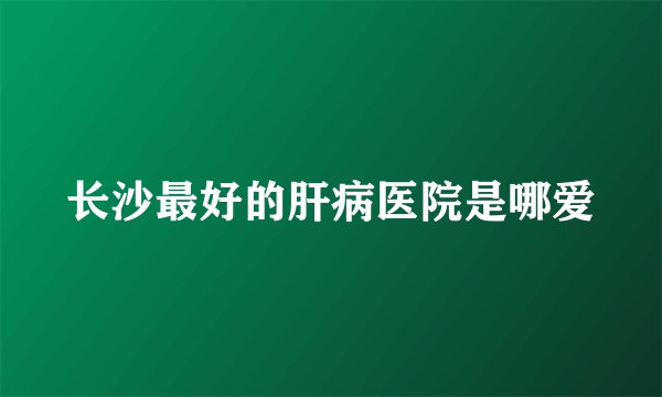 长沙最好的肝病医院是哪爱