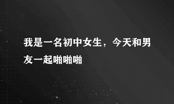 我是一名初中女生，今天和男友一起啪啪啪