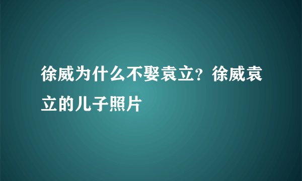 徐威为什么不娶袁立?徐威袁立的儿子照片