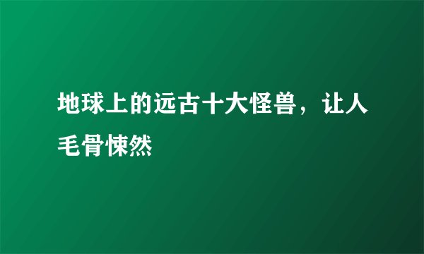 地球上的远古十大怪兽，让人毛骨悚然
