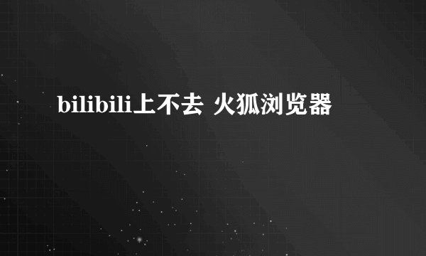 bilibili上不去 火狐浏览器