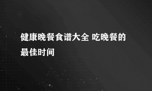健康晚餐食谱大全 吃晚餐的最佳时间