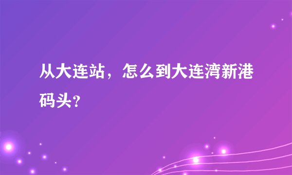 从大连站，怎么到大连湾新港码头？