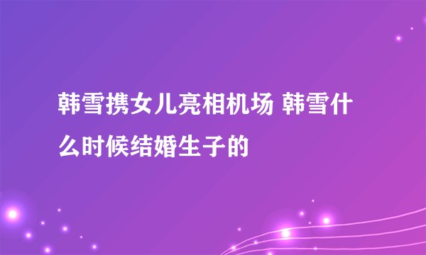 韩雪携女儿亮相机场 韩雪什么时候结婚生子的