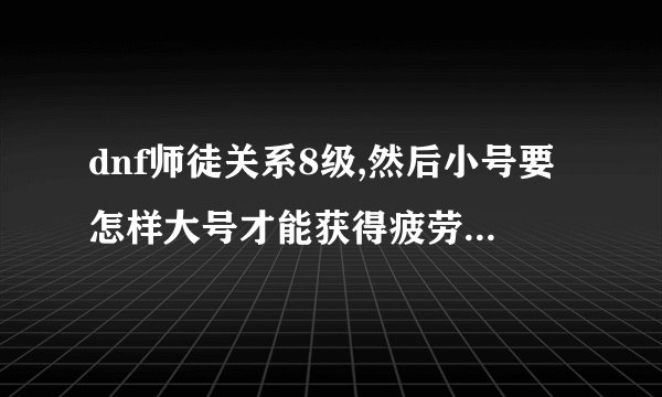 dnf师徒关系8级,然后小号要怎样大号才能获得疲劳啊,求详细过程，求高手解答