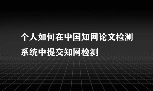 个人如何在中国知网论文检测系统中提交知网检测