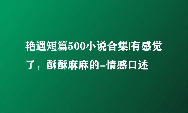 艳遇短篇500小说合集|有感觉了,酥酥麻麻的-情感口述
