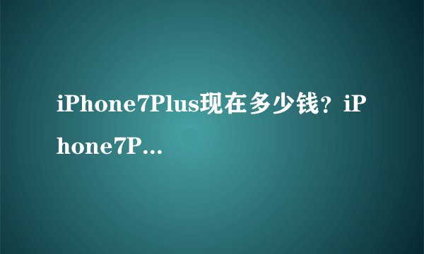 iPhone7Plus现在多少钱?iPhone7Plus最新报价多少
