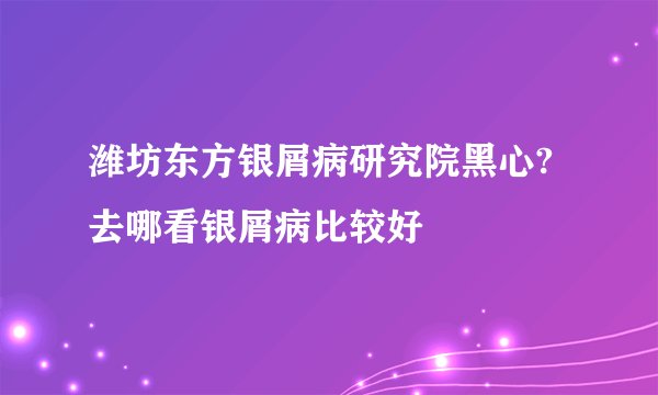 潍坊东方银屑病研究院黑心?去哪看银屑病比较好